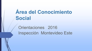 Área del Conocimiento
Social
Orientaciones 2016
Inspección Montevideo Este
 