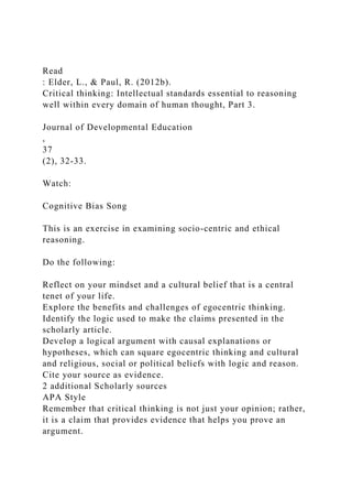 Read
: Elder, L., & Paul, R. (2012b).
Critical thinking: Intellectual standards essential to reasoning
well within every domain of human thought, Part 3.
Journal of Developmental Education
,
37
(2), 32-33.
Watch:
Cognitive Bias Song
This is an exercise in examining socio-centric and ethical
reasoning.
Do the following:
Reflect on your mindset and a cultural belief that is a central
tenet of your life.
Explore the benefits and challenges of egocentric thinking.
Identify the logic used to make the claims presented in the
scholarly article.
Develop a logical argument with causal explanations or
hypotheses, which can square egocentric thinking and cultural
and religious, social or political beliefs with logic and reason.
Cite your source as evidence.
2 additional Scholarly sources
APA Style
Remember that critical thinking is not just your opinion; rather,
it is a claim that provides evidence that helps you prove an
argument.
 