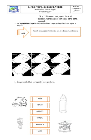 LICEO FARALLONES DEL NORTE
“Germinando semillas de paz”
Guia Pedagógica
GA - FR
VERSION 01
22/01/13
Si la col tuviera cara, como tiene el
caracol, fuera caracol con cara, cara, cara,
caracol.
2. SIGO INSTRUCCIONES: Leo las palabras. Luego, coloreo las hojas según la
CLAVE
torero marrano oro perro
raul repisa mariposa
3. Leo y uno cada dibujo con la palabra correspondiente.
CLAVE
Rosado palabras con r inicial rojo con rrverde con r sonido suave
RAMA
MARIONETA
TETERO
CARRUSEL
CARETA
CARRO
 