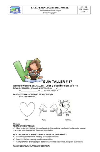 LICEO FARALLONES DEL NORTE
“Germinando semillas de paz”
Guia Pedagógica
GA - FR
VERSION 01
22/01/13
GUÍA TALLER # 17
INSUMO O NOMBRE DEL TALLER: Leer y escribir con la V - v
TIEMPO PREVISTO: SEMANA NÚMERO 17 del ___ al ___
de ___________________del ___ Horas de trabajo: 4
FASE AFECTIVA: ACTIVIDAD DE MOTIVACIÓN
MENSAJES SECRETOS.
LOVE ALAS ------- +CIONES
Mensaje __________________________________________________
PROPÓSITO EXPRESIVO:
Que yo lea con fluidez, comprehenda textos cortos y escriba correctamente frases y
oraciones sencillas con los fonemas estudiados.
EVALUACIÓN: INDICADOR O INDICADORES DE DESEMPEÑO:
Escribo correctamente frases y oraciones sencillas.
Leo con fluidez frases y oraciones sencillas.
Comprehendo diversos tipos de textos: cuentos historietas, lenguaje publicitario
FASE COGNITIVA: CLARIDAD COGNITIVA:
 