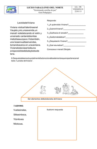 LICEO FARALLONES DEL NORTE
“Germinando semillas de paz”
Guia Pedagógica
GA - FR
VERSION 01
22/01/13
LavisitadeViviana
Viviana visitoaValentinaenel
Vaupés yvio,unaavenida,un
manatí violetatocando el violín y
unvenado cantandobonitas
melodíasaunpavo.Viotambién,
una boaenvueltaenvendas,
tomandoavena en unaventana.
Vivianatodavíaseríedeuna
avispavestidadebataybolsode
lana.
Responde:
1.¿A quiénvisito Viviana?
2.¿QuévioViviana?
3.¿Quéhacia el venado?
4.¿Quétomabalaboa?
5.¿Dequéseríe Viviana?
6.¿Qué esunaboa?
Conocesun manatí.Dibújalo.
6.Despuésdeleerexcluyodelmentefactonocionalloselementosquenopertenecenal
texto.“Lavisita deViviana”.
Ser elementos deltextolavisita deViviana
7.ADIVINO.
Vuelasinalas,
Silbasinboca,
Ytúniloves
Nilotocas.
Ilustromi respuesta
 