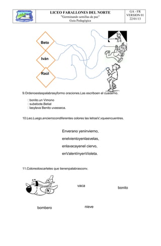 LICEO FARALLONES DEL NORTE
“Germinando semillas de paz”
Guia Pedagógica
GA - FR
VERSION 01
22/01/13
Beto
Iván
Raúl
9.Ordenoestaspalabrasyformo oraciones.Las escriboen el cuaderno.
bonito.un Vimono
subebote.Betial
lasylava Benito uvasseca.
10.Leo.Luego,encierrocondiferentes colores las letrasV,vqueencuentres.
Enverano yeninvierno,
enelvientoyenlasvelas,
enlavacayenel ciervo,
enValentínyenVioleta.
11.Coloreoloscarteles que tienenpalabrasconv.
bombero
vaca
nieve
bonito
 