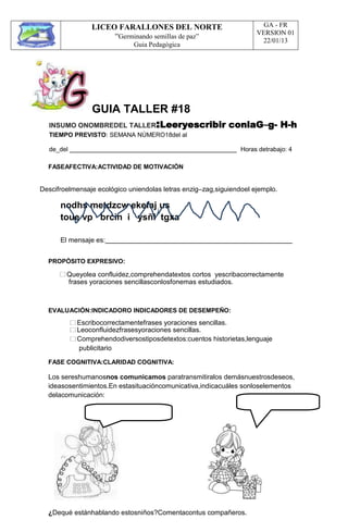 LICEO FARALLONES DEL NORTE
“Germinando semillas de paz”
Guia Pedagógica
GA - FR
VERSION 01
22/01/13
GUIA TALLER #18
INSUMO ONOMBREDEL TALLER:Leeryescribir conlaG–g- H-h
TIEMPO PREVISTO: SEMANA NÚMERO18del al
de_del Horas detrabajo: 4
FASEAFECTIVA:ACTIVIDAD DE MOTIVACIÓN
Descifroelmensaje ecológico uniendolas letras enzig–zag,siguiendoel ejemplo.
nodhs metdzcw ekefaj us
toue vp brcin i ysñl tgxa
El mensaje es:
PROPÓSITO EXPRESIVO:
Queyolea confluidez,comprehendatextos cortos yescribacorrectamente
frases yoraciones sencillasconlosfonemas estudiados.
EVALUACIÓN:INDICADORO INDICADORES DE DESEMPEÑO:
Escribocorrectamentefrases yoraciones sencillas.
Leoconfluidezfrasesyoraciones sencillas.
Comprehendodiversostiposdetextos:cuentos historietas,lenguaje
publicitario
FASE COGNITIVA:CLARIDAD COGNITIVA:
Los sereshumanosnos comunicamos paratransmitiralos demásnuestrosdeseos,
ideasosentimientos.En estasituacióncomunicativa,indicacuáles sonloselementos
delacomunicación:
¿Dequé estánhablando estosniños?Comentacontus compañeros.
 