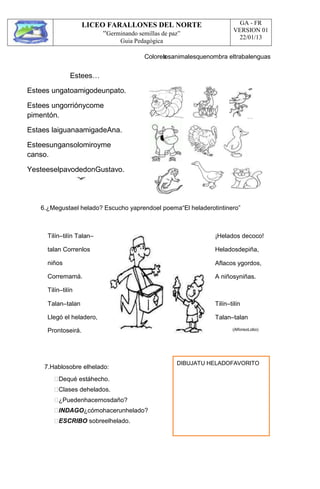 LICEO FARALLONES DEL NORTE
“Germinando semillas de paz”
Guia Pedagógica
GA - FR
VERSION 01
22/01/13
Estees…
Estees ungatoamigodeunpato.
Estees ungorriónycome
pimentón.
Estaes laiguanaamigadeAna.
Esteesungansolomiroyme
canso.
YesteeselpavodedonGustavo.
Colorealosanimalesquenombra eltrabalenguas
6.¿Megustael helado? Escucho yaprendoel poema“El heladerotintinero”
Tilín–tilín Talan–
talan Correnlos
niños
Corremamá.
Tilín–tilín
Talan–talan
Llegó el heladero,
Prontoseirá.
¡Helados decoco!
Heladosdepiña,
Aflacos ygordos,
A niñosyniñas.
Tilín–tilín
Talan–talan
(AlfonsoLobo)
7.Hablosobre elhelado:
Dequé estáhecho.
Clases dehelados.
¿Puedenhacernosdaño?
INDAGO¿cómohacerunhelado?
ESCRIBO sobreelhelado.
DIBUJATU HELADOFAVORITO
 