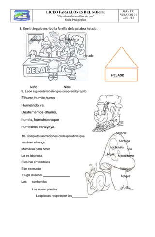 LICEO FARALLONES DEL NORTE
“Germinando semillas de paz”
Guia Pedagógica
GA - FR
VERSION 01
22/01/13
8. Eneltriángulo escribo la familia dela palabra helado.
Heladero Heladería
Helado
HELADO
Niño Niña
9. Leoel siguientetrabalenguas,loaprendoyrepito.
Elhumo,humito,humo
Humeando va.
Deshumemos elhumo,
humito, humoteparaque
humeando novayaya.
10. Completo lasoraciones conlaspalabras que
estánen elhongo
hospital
hormiga
Mamáusa para cocer
hortensia
hilo
La es laboriosa
Eles rico envitaminas
Ese espesado
Hugo estáenel
hojas
hipopótamo
huevo
hongos
Las sonbonitas
Los noson plantas
Lasplantas respiranpor las
 
