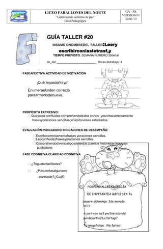 LICEO FARALLONES DEL NORTE
“Germinando semillas de paz”
Guia Pedagógica
GA - FR
VERSION 01
22/01/13
GUÍA TALLER #20
INSUMO ONOMBREDEL TALLER:Leery
escribirconlasletrasf,y
TIEMPO PREVISTO: SEMANA NÚMERO 20del al
de_del
FASEAFECTIVA:ACTIVIDAD DE MOTIVACIÓN
Horas detrabajo: 4
¡Qué lepasóaYayo!
Enumeraelorden correcto
paraarmarlodenuevo.
PROPÓSITO EXPRESIVO:
Queyolea confluidez,comprehendatextos cortos yescribacorrectamente
frasesyoraciones sencillasconlosfonemas estudiados.
EVALUACIÓN:INDICADORO INDICADORES DE DESEMPEÑO:
Escribocorrectamentefrases yoraciones sencillas.
Leoconfluidezfrasesyoraciones sencillas.
Comprehendodiversostiposdetextos:cuentos historietas,lenguaje
publicitario
FASE COGNITIVA:CLARIDAD COGNITIVA
¿Tegustanlasfiestas?
 ¿Recuerdasalgunaen
particular?¿Cuál?
PORFINHALLEGADOELDÍA
DE INVITARTEA MIFIESTA Te
espero eldomingo 3de mayode
2012
A partirde las3:pm.Enelsalóndel
polideportivo”La tortuga”
Tu amigoFelipe. ¡No faltes!
 