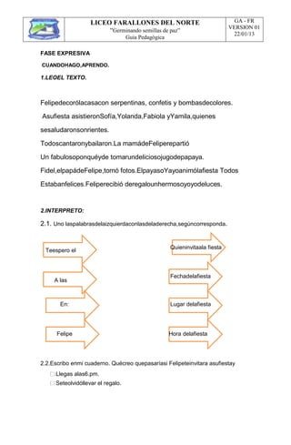 LICEO FARALLONES DEL NORTE
“Germinando semillas de paz”
Guia Pedagógica
GA - FR
VERSION 01
22/01/13
FASE EXPRESIVA
CUANDOHAGO,APRENDO.
1.LEOEL TEXTO.
Felipedecorólacasacon serpentinas, confetis y bombasdecolores.
Asufiesta asistieronSofía,Yolanda,Fabiola yYamila,quienes
sesaludaronsonrientes.
Todoscantaronybailaron.La mamádeFeliperepartió
Un fabulosoponquéyde tomarundeliciosojugodepapaya.
Fidel,elpapádeFelipe,tomó fotos.ElpayasoYayoanimólafiesta Todos
Estabanfelices.Feliperecibió deregalounhermosoyoyodeluces.
2.INTERPRETO:
2.1. Uno laspalabrasdelaizquierdaconlasdeladerecha,segúncorresponda.
Teespero el
Quieninvitaala fiesta
A las
Fechadelafiesta
En: Lugar delafiesta
Felipe Hora delafiesta
2.2.Escribo enmi cuaderno. Quécreo quepasaríasi Felipeteinvitara asufiestay
Llegas alas6.pm.
Seteolvidóllevar el regalo.
 