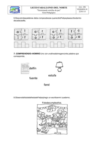 LICEO FARALLONES DEL NORTE
“Germinando semillas de paz”
Guia Pedagógica
GA - FR
VERSION 01
22/01/13
6.Descubrolaspalabras delos rompecabezas querecibióFelipeylasescribodentro
decadacasilla.
7. COMPREHENDO–NOMINO.Uno con unalínealaimagenconla palabra que
corresponda.
delfín
fuente
estufa
farol
8.ObservolafotodelafiestadeFelipeyhago un escritoenmi cuaderno.
Fotodecumpleaños.
 