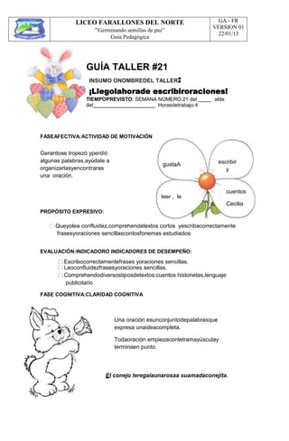 LICEO FARALLONES DEL NORTE
“Germinando semillas de paz”
Guia Pedagógica
GA - FR
VERSION 01
22/01/13
GUÍA TALLER #21
INSUMO ONOMBREDEL TALLER:
¡Llegolahorade escribiroraciones!
TIEMPOPREVISTO: SEMANA NÚMERO 21 del alde
del
FASEAFECTIVA:ACTIVIDAD DE MOTIVACIÓN
Horasdetrabajo:4
Gerardose tropezó yperdió
algunas palabras,ayúdale a
organizarlasyencontraras
una oración.
PROPÓSITO EXPRESIVO:
gustaA
leer , le
escribir
y
cuentos
Cecilia
Queyolea confluidez,comprehendatextos cortos yescribacorrectamente
frasesyoraciones sencillasconlosfonemas estudiados.
EVALUACIÓN:INDICADORO INDICADORES DE DESEMPEÑO:
Escribocorrectamentefrases yoraciones sencillas.
Leoconfluidezfrasesyoraciones sencillas.
Comprehendodiversostiposdetextos:cuentos historietas,lenguaje
publicitario
FASE COGNITIVA:CLARIDAD COGNITIVA
Una oración esunconjuntodepalabrasque
expresa unaideacompleta.
Todaoración empiezaconletramayúsculay
terminaen punto.
El conejo leregalaunarosaa suamadaconejita.
 