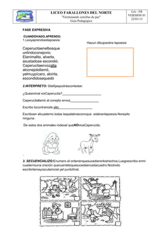 LICEO FARALLONES DEL NORTE
“Germinando semillas de paz”
Guia Pedagógica
GA - FR
VERSION 01
22/01/13
FASE EXPRESIVA
CUANDOHAGO,APRENDO.
1.Leoyaprendoestapoesía:
Caperucitaenelbosque
unlindoconejovio.
Elanimalito, alverla,
asustadose escondió.
Caperucitaenvozalta
alconejolollamó,
yelmuypícaro, aloírla,
escondidosequedó
Hazun dibujosobre lapoesía
2.INTERPRETO: Sitefijaspodráscontestar:
¿Quéanimal vioCaperucita?
Caperucitallamó al conejito envoz
Escribo locontrariode alto
Escriboen elcuaderno todas laspalabrasconcque estánenlapoesía.Norepito
ninguna:
De estos dos animales rodeoel queNOvioaCaperucita.
.
3. SECUENCIALIZO:Enumero el ordenenquesucedieronloshechos.Luegoescribo enmi
cuadernouna oración quecuenteloquesucedeencadacuadro.Noolvido
escribirlamayúsculainicial yel puntofinal.
 