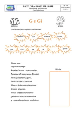 LICEO FARALLONES DEL NORTE
“Germinando semillas de paz”
Guia Pedagógica
GA - FR
VERSION 01
22/01/13
gelatina girasol
5.Ordenolas palabrasyescribolas oraciones.
gigantes. que Imagina somos
gira conEl sol. el girasol
6.Leoel texto:
Unpaseoalcampo
ÁngelayGermán cogieron unbus
Parairaunafincacercanaa Girardot.
Allí lagenteera muygentil.
Disfrutaronescuchando el
Mugido de lasvacasytrepandoa
árboles gigantes.
Porlas tardes salíanacomer
gelatinaa latiendadelaesquina
y regresabanagitados perofelices.
Dibuja
G e Gi
 