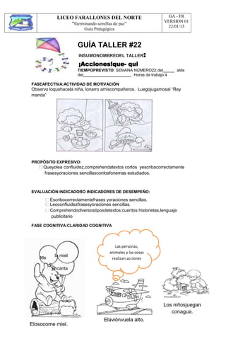 LICEO FARALLONES DEL NORTE
“Germinando semillas de paz”
Guia Pedagógica
GA - FR
VERSION 01
22/01/13
GUÍA TALLER #22
INSUMONOMBREDEL TALLER:
¡Acciones!que- qui
TIEMPOPREVISTO: SEMANA NÚMERO22 del alde
del Horas de trabajo:4
FASEAFECTIVA:ACTIVIDAD DE MOTIVACIÓN
Observo loquehacela niña, lonarro amiscompañeros. Luegojugamosal “Rey
manda”
PROPÓSITO EXPRESIVO:
Queyolea confluidez,comprehendatextos cortos yescribacorrectamente
frasesyoraciones sencillasconlosfonemas estudiados.
EVALUACIÓN:INDICADORO INDICADORES DE DESEMPEÑO:
Escribocorrectamentefrases yoraciones sencillas.
Leoconfluidezfrasesyoraciones sencillas.
Comprehendodiversostiposdetextos:cuentos historietas,lenguaje
publicitario
FASE COGNITIVA:CLARIDAD COGNITIVA
Me
la miel
encanta
Elosocome miel.
Elaviónvuela alto.
Los niñosjuegan
conagua.
Las personas,
animales y las cosas
realizan acciones
 