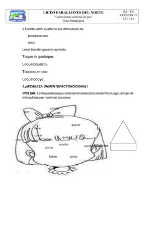 LICEO FARALLONES DEL NORTE
“Germinando semillas de paz”
Guia Pedagógica
GA - FR
VERSION 01
22/01/13
2.Escribo,enmi cuaderno,los diminutivos de:
pocopeca loco
disco
Leoel trabalenguasylo aprendo.
Toque lo quetoque,
Loquetoquestú.
Tocoloque toco,
Loquetocoyo.
3.¡MICABEZA UNMENTEFACTONOCIONAL!
INCLUIR: Leolaspalabrasque estándentrodelacabezadelaniñayluego ubicaenel
triángulolasque nombran acciones.
leer
charlar
dormirquijada patinar
querer
choz
Rezar
correr
abejaautomóvil
pintar
queso
escribir
Ojo
escribirAcciones
hablar pintar
 