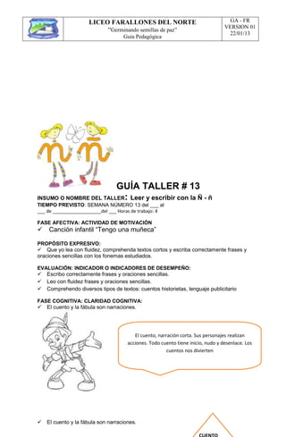 LICEO FARALLONES DEL NORTE
“Germinando semillas de paz”
Guia Pedagógica
GA - FR
VERSION 01
22/01/13
GUÍA TALLER # 13
INSUMO O NOMBRE DEL TALLER: Leer y escribir con la Ñ - ñ
TIEMPO PREVISTO: SEMANA NÚMERO 13 del ___ al
___ de ___________________del ___ Horas de trabajo: 4
FASE AFECTIVA: ACTIVIDAD DE MOTIVACIÓN
Canción infantil “Tengo una muñeca”
PROPÓSITO EXPRESIVO:
Que yo lea con fluidez, comprehenda textos cortos y escriba correctamente frases y
oraciones sencillas con los fonemas estudiados.
EVALUACIÓN: INDICADOR O INDICADORES DE DESEMPEÑO:
Escribo correctamente frases y oraciones sencillas.
Leo con fluidez frases y oraciones sencillas.
Comprehendo diversos tipos de textos: cuentos historietas, lenguaje publicitario
FASE COGNITIVA: CLARIDAD COGNITIVA:
El cuento y la fábula son narraciones.





El cuento y la fábula son narraciones.
El cuento, narración corta. Sus personajes realizan
acciones. Todo cuento tiene inicio, nudo y desenlace. Los
cuentos nos divierten
 