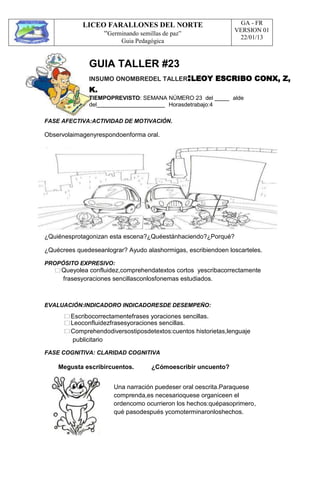 LICEO FARALLONES DEL NORTE
“Germinando semillas de paz”
Guia Pedagógica
GA - FR
VERSION 01
22/01/13
GUIA TALLER #23
INSUMO ONOMBREDEL TALLER:LEOY ESCRIBO CONX, Z,
K.
TIEMPOPREVISTO: SEMANA NÚMERO 23 del alde
del Horasdetrabajo:4
FASE AFECTIVA:ACTIVIDAD DE MOTIVACIÓN.
Observolaimagenyrespondoenforma oral.
¿Quiénesprotagonizan esta escena?¿Quéestánhaciendo?¿Porqué?
¿Quécrees quedeseanlograr? Ayudo alashormigas, escribiendoen loscarteles.
PROPÓSITO EXPRESIVO:
Queyolea confluidez,comprehendatextos cortos yescribacorrectamente
frasesyoraciones sencillasconlosfonemas estudiados.
EVALUACIÓN:INDICADORO INDICADORESDE DESEMPEÑO:
Escribocorrectamentefrases yoraciones sencillas.
Leoconfluidezfrasesyoraciones sencillas.
Comprehendodiversostiposdetextos:cuentos historietas,lenguaje
publicitario
FASE COGNITIVA: CLARIDAD COGNITIVA
Megusta escribircuentos. ¿Cómoescribir uncuento?
Una narración puedeser oral oescrita.Paraquese
comprenda,es necesarioquese organiceen el
ordencomo ocurrieron los hechos:quépasoprimero,
qué pasodespués ycomoterminaronloshechos.
 