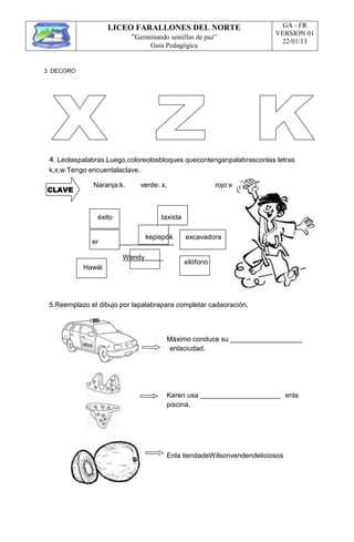 LICEO FARALLONES DEL NORTE
“Germinando semillas de paz”
Guia Pedagógica
GA - FR
VERSION 01
22/01/13
3. DECORO
4. Leolaspalabras.Luego,coloreolosbloques quecontenganpalabrasconlas letras
k,x,w.Tengo encuentalaclave.
CLAVE
Naranja:k. verde: x. rojo:w.
éxito taxista
kepispók
er
Wendy
excavadora
xilófono
Hawái
5.Reemplazo el dibujo por lapalabrapara completar cadaoración.
Máximo conduce su
enlaciudad.
Karen usa
piscina.
enla
Enla tiendadeWilsonvendendeliciosos
 