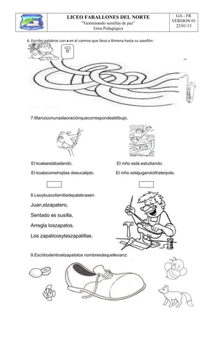 LICEO FARALLONES DEL NORTE
“Germinando semillas de paz”
Guia Pedagógica
GA - FR
VERSION 01
22/01/13
6. Escribo palabras con x en el camino que lleva a Ximena hasta su saxofón:
7.Marcoconunaxlaoraciónquecorrespondealdibujo.
El koalaestábailando. El niño está estudiando.
El koalacomehojitas deeucalipto. El niño estájugandoWaterpolo.
8.Leoybuscofamiliadepalabrasen:
Juan,elzapatero,
Sentado es susilla,
Arregla loszapatos,
Los zapaticosylaszapatillas.
9.Escribodentroelzapatolos nombresdequellevanz:
 
