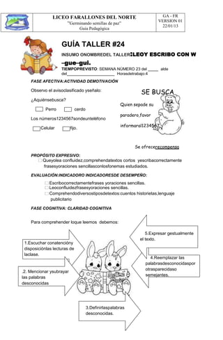 LICEO FARALLONES DEL NORTE
“Germinando semillas de paz”
Guia Pedagógica
GA - FR
VERSION 01
22/01/13
GUÍA TALLER #24
INSUMO ONOMBREDEL TALLER:LEOY ESCRIBO CON W
–gue–gui.
TIEMPOPREVISTO: SEMANA NÚMERO 23 del alde
del Horasdetrabajo:4
FASE AFECTIVA:ACTIVIDAD DEMOTIVACIÓN
Observo el avisoclasificado yseñalo:
¿Aquiénsebusca?
SE BUSCA
Perro cerdo
Los números1234567sondeunteléfono
Celular fijo.
Quien sepade su
paradero,favor
informaral1234567.
Se ofrecerecompensa
PROPÓSITO EXPRESIVO:
Queyolea confluidez,comprehendatextos cortos yescribacorrectamente
frasesyoraciones sencillasconlosfonemas estudiados.
EVALUACIÓN:INDICADORO INDICADORESDE DESEMPEÑO:
Escribocorrectamentefrases yoraciones sencillas.
Leoconfluidezfrasesyoraciones sencillas.
Comprehendodiversostiposdetextos:cuentos historietas,lenguaje
publicitario
FASE COGNITIVA: CLARIDAD COGNITIVA
Para comprehender loque leemos debemos:
1.Escuchar conatencióny
disposiciónlas lecturas de
laclase.
.2. Mencionar ysubrayar
las palabras
desconocidas
5.Expresar gestualmente
el texto.
4.Reemplazar las
palabrasdesconocidaspor
otrasparecidaso
semejantes.
3.Definirlaspalabras
desconocidas.
 