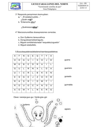 LICEO FARALLONES DEL NORTE
“Germinando semillas de paz”
Guia Pedagógica
GA - FR
VERSION 01
22/01/13
A F N G E Q T Y A
O D G U I S O J D
M G B E D R A I L
G U L R N A L D A
U I C R L B K S N
E S G E J Z O H R
R A S R I D M F I
R D U O C H N D U
A O W Y L N E R G
3° Respondo,peroprimero leomuybien:
a. “…Él estabamuyfeliz…”
¿Quién esél?
b. “Enlanoche ellos?
¿Quiénessonellos?
4° MarcoconunaXlas dosexpresiones correctas.
a. Don Guillermo tieneunafinca
b. Donguidosemetióal laguito.
c. Miguel contólahistoriadel “esqueletoJuguetón”
d. Miguel estabafeliz.
5.Buscolaspalabrasdeladerechaenlasopadeletras:
guerra
guerrero
guisado
guirnalda
Clave: naranja:gue–gui. Verde:güe–güi
guitarra
agüero
 
