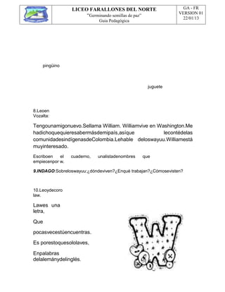 LICEO FARALLONES DEL NORTE
“Germinando semillas de paz”
Guia Pedagógica
GA - FR
VERSION 01
22/01/13
pingüino
juguete
8.Leoen
Vozalta:
Tengounamigonuevo.Sellama William. Williamvive en Washington.Me
hadichoquequieresabermásdemipaís,asíque lecontédelas
comunidadesindígenasdeColombia.Lehable deloswayuu.Williamestá
muyinteresado.
Escriboen el cuaderno, unalistadenombres que
empiecenpor w.
9.INDAGO:Sobreloswayuu:¿dóndeviven?¿Enqué trabajan?¿Cómosevisten?
10.Leoydecoro
law.
Lawes una
letra,
Que
pocasvecestúencuentras.
Es porestoquesololaves,
Enpalabras
delalemánydelinglés.
 