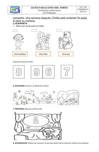 LICEO FARALLONES DEL NORTE
“Germinando semillas de paz”
Guia Pedagógica
GA - FR
VERSION 01
22/01/13
compañía. Una semana después ¡Toñita está contenta! Su papá
le tiene su muñeca.
5. INTERPRETO.
Marco con una x quién es Toñita.
Coloreo los años de Toñita
6. SELECCIONO: Encierro. ¿A dónde fue Toñita?
7. PROPONGO: Digo que sueña la niña.
8. SECUENCIALIZO: Ordeno con números, lo que hace doña Toña la mamá de Toñita en las mañanas:
Una muñeca Una niña Una osa
 