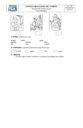 LICEO FARALLONES DEL NORTE
“Germinando semillas de paz”
Guia Pedagógica
GA - FR
VERSION 01
22/01/13
9. ESCRIBO: palabras que rimen:
amaña Toñita peña
pañuelo maraña piña
leña caño pestaña
10. SINONIMIZO: La palabra contenta las puedo cambiar por:
Enojada Alegre feliz triste
11. INDAGO.
Consulto sobre el otoño. Escríbelo en tu cuaderno acompáñalo de un dibujo
 
