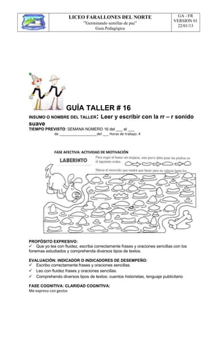 LICEO FARALLONES DEL NORTE
“Germinando semillas de paz”
Guia Pedagógica
GA - FR
VERSION 01
22/01/13
GUÍA TALLER # 16
INSUMO O NOMBRE DEL TALLER: Leer y escribir con la rr – r sonido
suave
TIEMPO PREVISTO: SEMANA NÚMERO 16 del ___ al ___
de ___________________del ___ Horas de trabajo: 4
FASE AFECTIVA: ACTIVIDAD DE MOTIVACIÓN
PROPÓSITO EXPRESIVO:
Que yo lea con fluidez, escriba correctamente frases y oraciones sencillas con los
fonemas estudiados y comprehenda diversos tipos de textos.
EVALUACIÓN: INDICADOR O INDICADORES DE DESEMPEÑO:
Escribo correctamente frases y oraciones sencillas.
Leo con fluidez frases y oraciones sencillas.
Comprehendo diversos tipos de textos: cuentos historietas, lenguaje publicitario
FASE COGNITIVA: CLARIDAD COGNITIVA:
Me expreso con gestos
 