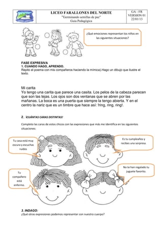 LICEO FARALLONES DEL NORTE
“Germinando semillas de paz”
Guia Pedagógica
GA - FR
VERSION 01
22/01/13
FASE EXPRESIVA
1. CUANDO HAGO, APRENDO.
Repito el poema con mis compañeros haciendo la mímica).Hago un dibujo que ilustre el
texto.
Mi carita
Yo tengo una carita que parece una casita. Los pelos de la cabeza parecen
que son las tejas. Los ojos son dos ventanas que se abren por las
mañanas. La boca es una puerta que siempre la tengo abierta. Y en el
centro la nariz que es un timbre que hace así: !ring, ring, ring!.
2. ¡CUÁNTAS CARAS DISTINTAS!
Completo las caras de estos chicos con las expresiones que más me identifica en las siguientes
situaciones:
3. INDAGO:
¿Qué otras expresiones podemos representar con nuestro cuerpo?
¿Qué emociones representan los niños en
las siguientes situaciones?
Tu casa está muy
oscura y escuchas
ruidos
Es tu cumpleaños y
recibes una sorpresa.
Tu
compañero
está
enfermo.
No te han regalado tu
juguete favorito.
 