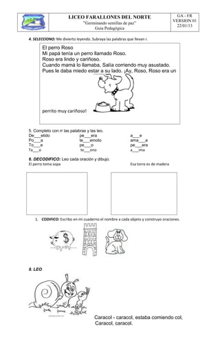 LICEO FARALLONES DEL NORTE
“Germinando semillas de paz”
Guia Pedagógica
GA - FR
VERSION 01
22/01/13
El perro Roso
Mi papá tenía un perro llamado Roso.
Roso era lindo y cariñoso.
Cuando mamá lo llamaba, Salía corriendo muy asustado.
Pues le daba miedo estar a su lado. ¡Ay, Roso, Roso era un
perrito muy cariñoso!
4. SELECCIONO: Me divierto leyendo. Subraya las palabras que llevan r.
5. Completo con rr las palabras y las leo.
De___etido pe___era a___e
Po___a te___emoto ama___a
To___e pe___o pe___era
Ta___o te___eno a___ima
6. DECODIFICO: Leo cada oración y dibujo.
El perro toma sopa Esa torre es de madera
1. CODIFICO: Escribo en mi cuaderno el nombre a cada objeto y construyo oraciones.
8. LEO
Caracol - caracol, estaba comiendo col,
Caracol, caracol.
 