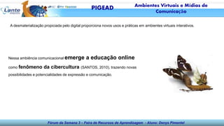 Fórum da Semana 3 – Feira de Recursos de Aprendizagem - Aluno: Denys Pimentel
A desmaterialização propiciada pelo digital proporciona novos usos e práticas em ambientes virtuais interativos.
Nessa ambiência comunicacional emerge a educação online
como fenômeno da cibercultura (SANTOS, 2010), trazendo novas
possibilidades e potencialidades de expressão e comunicação.
PIGEAD Ambientes Virtuais e Mídias de
Comunicação
 