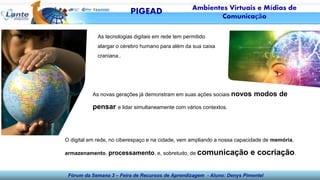 Fórum da Semana 3 – Feira de Recursos de Aprendizagem - Aluno: Denys Pimentel
As tecnologias digitais em rede tem permitido
alargar o cérebro humano para além da sua caixa
craniana..
As novas gerações já demonstram em suas ações sociais novos modos de
pensar e lidar simultaneamente com vários contextos.
O digital em rede, no ciberespaço e na cidade, vem ampliando a nossa capacidade de memória,
armazenamento, processamento, e, sobretudo, de comunicação e cocriação.
PIGEAD Ambientes Virtuais e Mídias de
Comunicação
 