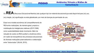 Fórum da Semana 3 – Feira de Recursos de Aprendizagem - Aluno: Denys Pimentel
Os REA(Recursos Educacional Abertos) são qualquer tipo de material educacional que está disponível para (re) uso,
(re) criação, (re) significação na rede globalizada, por meio de licenças de permissão de uso.
Esse novo modelo econômico de compartilhamento de
REA entre instituições, de maneira geral, propicia a
mobilização de inteligências coletivas (LÉVY,1998)
como sustentabilidade deste movimento. Além da
redução de custos os REA auxiliam a docência online,
em razão da transparência dos processos educacionais
de diversas instituições potencializando a colaboração
entre “todos-todos” (SILVA, 2010).
PIGEAD Ambientes Virtuais e Mídias de
Comunicação
 