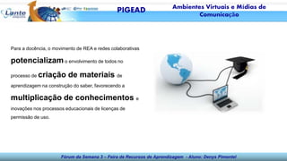 Fórum da Semana 3 – Feira de Recursos de Aprendizagem - Aluno: Denys Pimentel
Para a docência, o movimento de REA e redes colaborativas
potencializam o envolvimento de todos no
processo de criação de materiais de
aprendizagem na construção do saber, favorecendo a
multiplicação de conhecimentos e
inovações nos processos educacionais de licenças de
permissão de uso.
PIGEAD Ambientes Virtuais e Mídias de
Comunicação
 