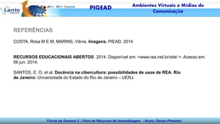 Fórum da Semana 3 – Feira de Recursos de Aprendizagem - Aluno: Denys Pimentel
REFERÊNCIAS
COSTA, Rosa M E M, MARINS, Vânia. Imagens. PIEAD. 2014
RECURSOS EDUCACIONAIS ABERTOS .2014. Disponível em: <www.rea.net.br/site/ >. Acesso em:
06 jun. 2014.
SANTOS, E. O. et al. Docência na cibercultura: possibilidades de usos de REA. Rio
de Janeiro: Universidade do Estado do Rio de Janeiro – UERJ.
PIGEAD Ambientes Virtuais e Mídias de
Comunicação
 