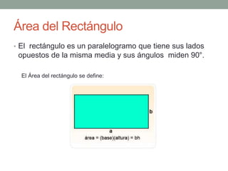 Área del Rectángulo 
• El rectángulo es un paralelogramo que tiene sus lados 
opuestos de la misma media y sus ángulos miden 90°. 
El Área del rectángulo se define: 
 