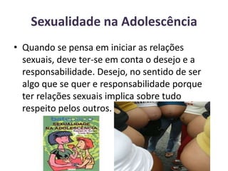 Sexualidade na Adolescência Quando se pensa em iniciar as relações sexuais, deve ter-se em conta o desejo e a responsabilidade. Desejo, no sentido de ser algo que se quer e responsabilidade porque ter relações sexuais implica sobre tudo respeito pelos outros.