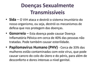 Doenças Sexualmente Transmissíveis Sida – O VIH ataca e destrói o sistema imunitário do nosso organismo, ou seja, destrói os mecanismos de defesa que nos protegem das doenças.Gonorreia – Esta doença pode causar Doença Inflamatória Pélvica em cerca de 40% das pessoas não tratadas. Pode também causar esterilidade.Papilomavírus Humano (PHV) - Cerca de 33% das mulheres estão contaminadas com este vírus, que pode causar cancro do colo do útero e do pénis, para além de desconforto e dores intensas a nível genital.