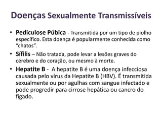 Doenças Sexualmente TransmissíveisPediculose Púbica - Transmitida por um tipo de piolho específico. Esta doença é popularmente conhecida como “chatos”.Sífilis – Não tratada, pode levar a lesões graves do cérebro e do coração, ou mesmo à morte.Hepatite B - A hepatite B é uma doença infecciosa causada pelo vírus da Hepatite B (HBV). É transmitida sexualmente ou por agulhas com sangue infectado e pode progredir para cirrose hepática ou cancro do fígado. 