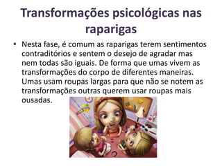 Transformações psicológicas nas raparigas Nesta fase, é comum as raparigas terem sentimentos contraditórios e sentem o desejo de agradar mas nem todas são iguais. De forma que umas vivem as transformações do corpo de diferentes maneiras. Umas usam roupas largas para que não se notem as transformações outras querem usar roupas mais ousadas. 