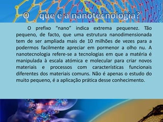 O 	que é a nanotecnologia?		 O prefixo “nano” indica extrema pequenez. Tão pequeno, de facto, que uma estrutura nanodimensionada tem de ser ampliada mais de 10 milhões de vezes para a podermos facilmente apreciar em pormenor a olho nu. A nanotecnologia refere-se a tecnologias em que a matéria é manipulada à escala atómica e molecular para criar novos materiais e processos com características funcionais diferentes dos materiais comuns. Não é apenas o estudo do muito pequeno, é a aplicação prática desse conhecimento.