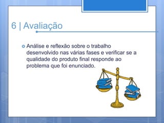 6 | AvaliaçãoAnálise e reflexão sobre o trabalho desenvolvido nas várias fases e verificar se a qualidade do produto final responde ao problema que foi enunciado.