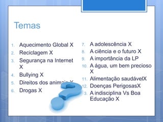 TemasAquecimento Global XReciclagem XSegurança na Internet XBullying XDireitos dos animais XDrogas XA adolescência XA ciência e o futuro XA importância da LPA água, um bem precioso XAlimentação saudávelXDoenças PerigosasXA indisciplina Vs Boa Educação X