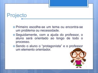 ProjectoPrimeiro escolhe-se um tema ou encontra-se um problema ou necessidade.Seguidamente, com a ajuda do professor, o aluno será orientado ao longo de todo o processo. Sendo o aluno o “protagonista” e o professor um elemento orientador.