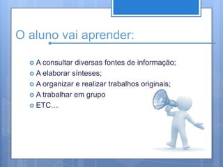 O aluno vai aprender:A consultar diversas fontes de informação;A elaborar sínteses;A organizar e realizar trabalhos originais;A trabalhar em grupoETC…