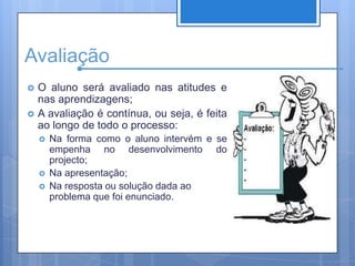 AvaliaçãoO aluno será avaliado nas atitudes e nas aprendizagens;A avaliação é contínua, ou seja, é feita ao longo de todo o processo:Na forma como o aluno intervém e se empenha no desenvolvimento do projecto;Na apresentação;Na resposta ou solução dada ao problema que foi enunciado.