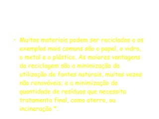 Muitos materiais podem ser reciclados e os exemplos mais comuns são o papel, o vidro, o metal e o plástico. As maiores vantagens da reciclagem são a minimização da utilização de fontes naturais, muitas vezes não renováveis; e a minimização da quantidade de resíduos que necessita tratamento final, como aterro, ou incineração *. 