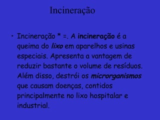 Incineração Incineração * =. A  incineração  é a queima do  lixo  em aparelhos e usinas especiais. Apresenta a vantagem de reduzir bastante o volume de resíduos. Além disso, destrói os  microrganismos  que causam doenças, contidos principalmente no lixo hospitalar e industrial.   