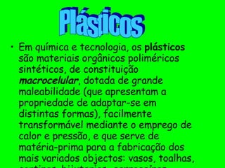 Em química e tecnologia, os  plásticos  são materiais orgânicos poliméricos sintéticos, de constituição  macrocelular , dotada de grande maleabilidade (que apresentam a propriedade de adaptar-se em distintas formas), facilmente transformável mediante o emprego de calor e pressão, e que serve de matéria-prima para a fabricação dos mais variados objectos: vasos, toalhas, cortinas, bijuterias,  carroceiras , roupas, sapatos, etc. Plásticos 