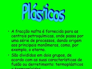 A fracção nafta é fornecida para as centrais petroquímicas, onde passa por uma série de processos, dando origem aos principais monômeros, como, por exemplo, o eterno. São divididos em dois grupos, de acordo com as suas características de fusão ou derretimento: termoplásticos e termorrígidos. Plásticos 