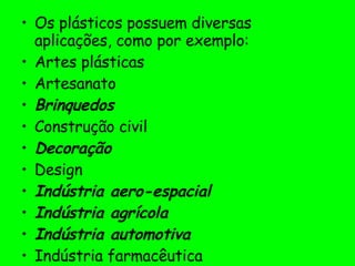 Os plásticos possuem diversas aplicações, como por exemplo: Artes plásticas  Artesanato Brinquedos   Construção civil  Decoração   Design  Indústria aero-espacial   Indústria agrícola   Indústria automotiva   Indústria farmacêutica  Indústria têxtil  Odontologia   